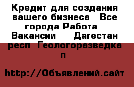 Кредит для создания вашего бизнеса - Все города Работа » Вакансии   . Дагестан респ.,Геологоразведка п.